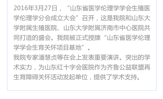  2016年3月27日，“山东医学伦理学学会生殖医学伦理学分会成立大会”召开，这是我院和山东大学附属生殖医院、山东大学附属济南市中心医院共同打造的盛会。我院被正式授牌“山东医学伦理学学会生育关怀项目基地”。
我院专家潘慧贞等在会上发表重要演讲。突出的学术实力，为济南红绘医院（山东红十字会医院）作为齐鲁公益联盟再生育障碍关怀活动发起单位，提供了学术支持。